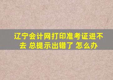 辽宁会计网打印准考证进不去 总提示出错了 怎么办